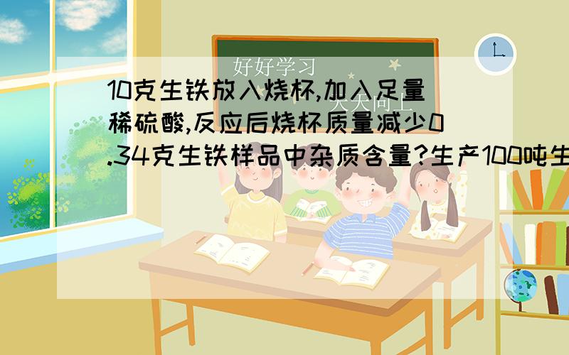 10克生铁放入烧杯,加入足量稀硫酸,反应后烧杯质量减少0.34克生铁样品中杂质含量?生产100吨生铁,需要80%的赤铁矿多少吨?