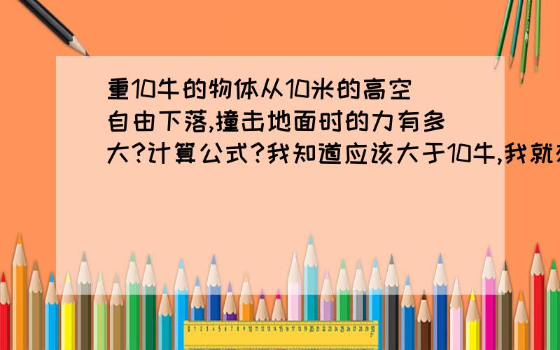 重10牛的物体从10米的高空自由下落,撞击地面时的力有多大?计算公式?我知道应该大于10牛,我就想不明白它在空中只受到重力10牛(空气阻力不计),那它的撞击力怎么增加的?