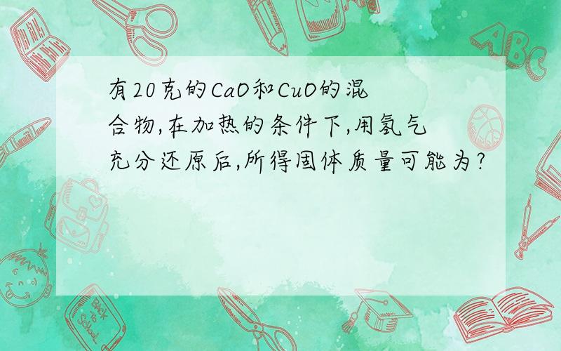 有20克的CaO和CuO的混合物,在加热的条件下,用氢气充分还原后,所得固体质量可能为?