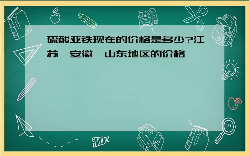 硫酸亚铁现在的价格是多少?江苏,安徽,山东地区的价格