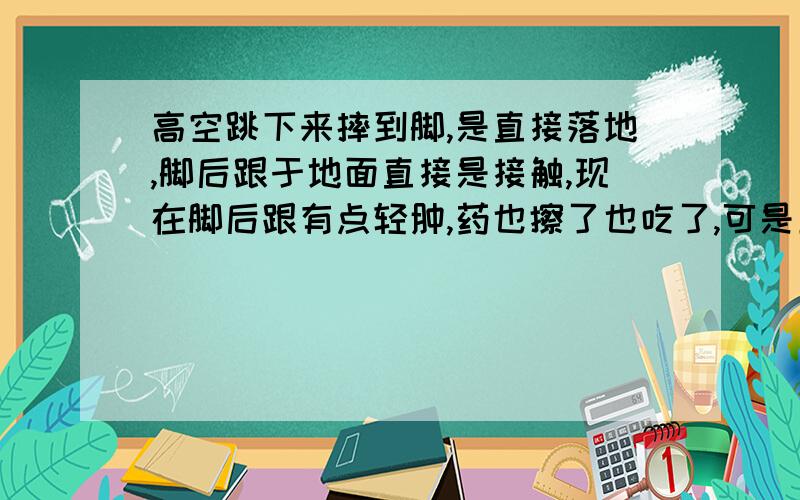 高空跳下来摔到脚,是直接落地,脚后跟于地面直接是接触,现在脚后跟有点轻肿,药也擦了也吃了,可是五六天了,还是没消肿,走路还是很痛,走不了怎么办?大约离地面有八米远.