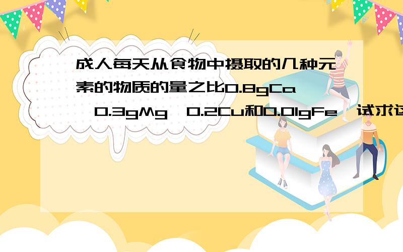 成人每天从食物中摄取的几种元素的物质的量之比0.8gCa、0.3gMg、0.2Cu和0.01gFe,试求这4种元素的物质的量之