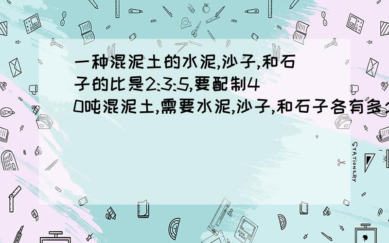 一种混泥土的水泥,沙子,和石子的比是2:3:5,要配制40吨混泥土,需要水泥,沙子,和石子各有多少吨?