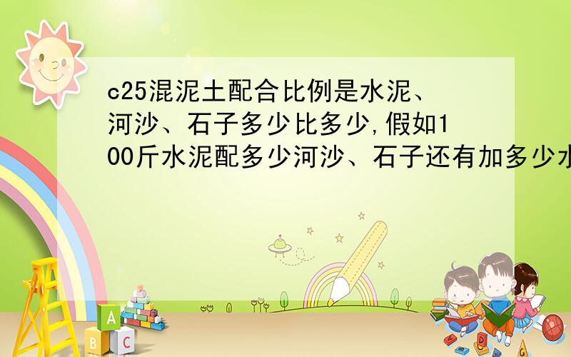 c25混泥土配合比例是水泥、河沙、石子多少比多少,假如100斤水泥配多少河沙、石子还有加多少水,谁能告诉