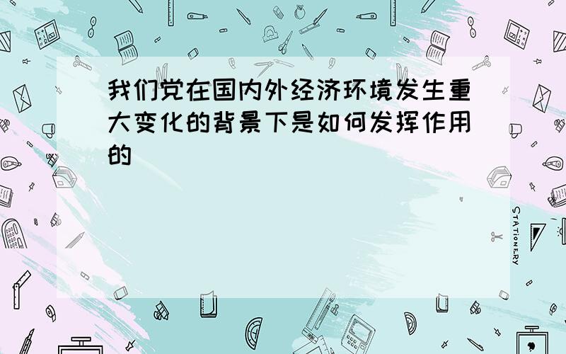 我们党在国内外经济环境发生重大变化的背景下是如何发挥作用的