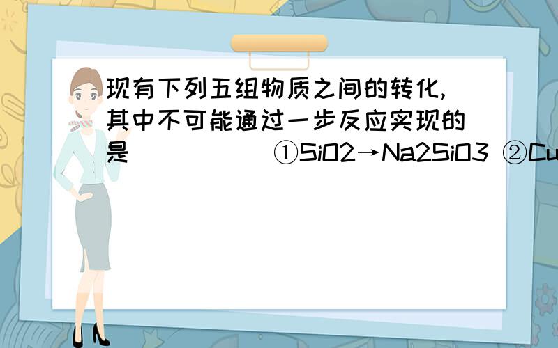 现有下列五组物质之间的转化,其中不可能通过一步反应实现的是 （ ） 　　①SiO2→Na2SiO3 ②CuSO4→CuCl2 ③SiO2→H2SiO3 　　④SO2→H2SO4 ⑤Na2CO3→NaOH 　　A．②③④ B．③ C．②③④⑤ D．①② 要