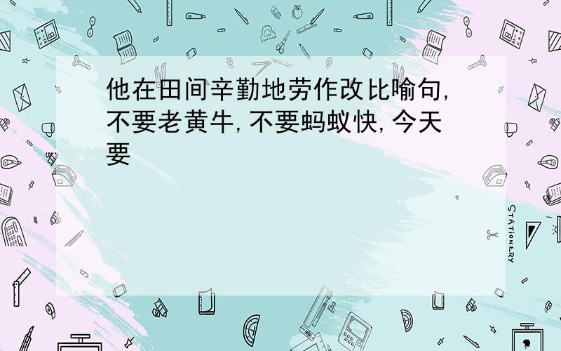 他在田间辛勤地劳作改比喻句,不要老黄牛,不要蚂蚁快,今天要