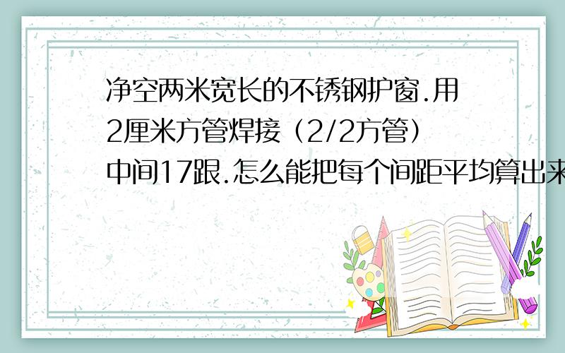 净空两米宽长的不锈钢护窗.用2厘米方管焊接（2/2方管）中间17跟.怎么能把每个间距平均算出来,间距必须一样 求方法,我是做这行的,每次自己算的都是两边距离大一点.我用的方法是,比如上