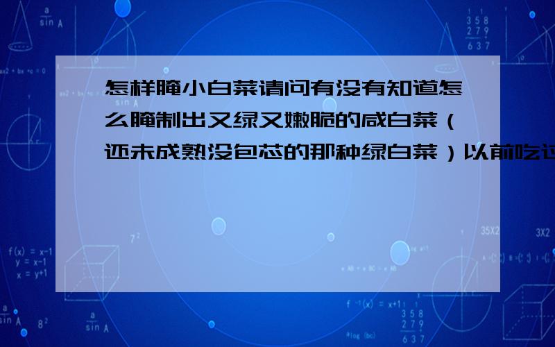 怎样腌小白菜请问有没有知道怎么腌制出又绿又嫩脆的咸白菜（还未成熟没包芯的那种绿白菜）以前吃过别人送来的很好吃绿莹莹水灵灵脆脆的咸白菜.可我自己腌制出来的干干的黄黄的哏哏