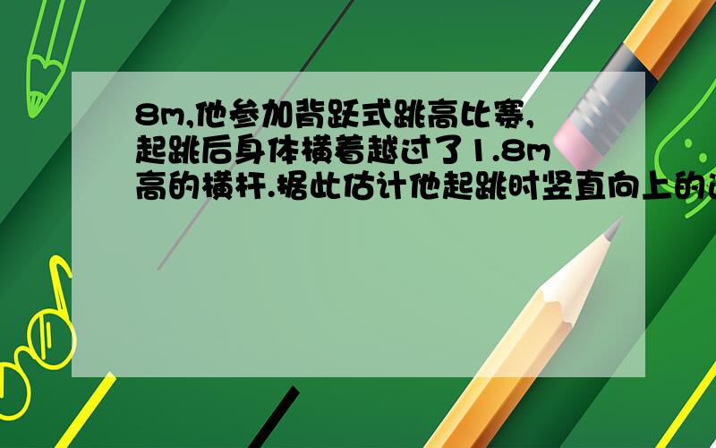 8m,他参加背跃式跳高比赛,起跳后身体横着越过了1.8m高的横杆.据此估计他起跳时竖直向上的速度为_______.（g取10m/s²）Δh=1.8-0.9=0.9m,v²=2*g*Δh=18m²/s²∴v=√18=3√2m/s【我的问题：按