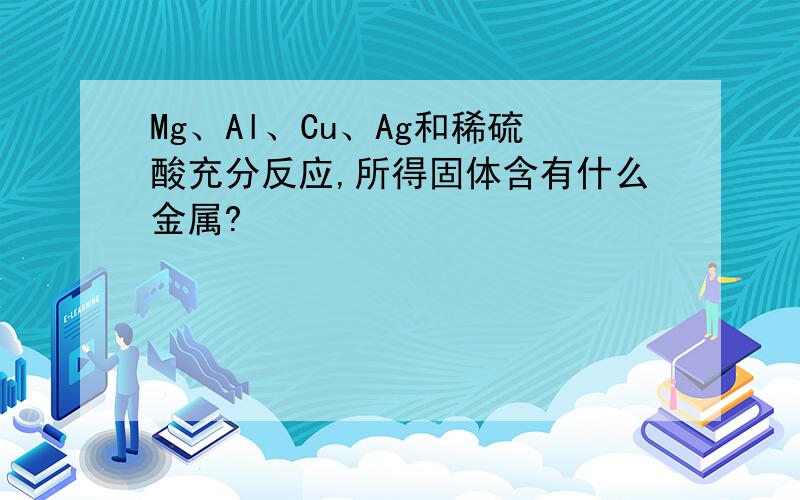 Mg、Al、Cu、Ag和稀硫酸充分反应,所得固体含有什么金属?