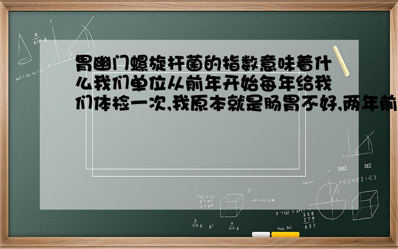 胃幽门螺旋杆菌的指数意味着什么我们单位从前年开始每年给我们体检一次,我原本就是肠胃不好,两年前做了胃肠镜,结果是慢性结肠炎,浅表性胃炎,因此对幽门杆菌的指数也没太在意,但这一