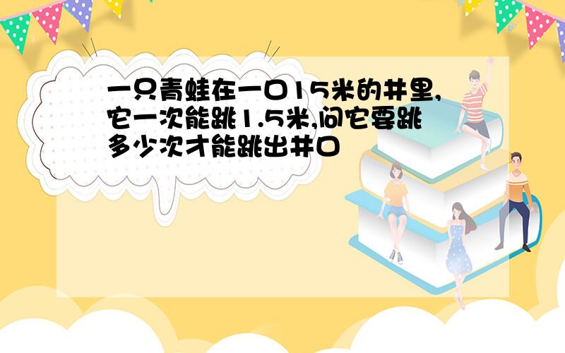 一只青蛙在一口15米的井里,它一次能跳1.5米,问它要跳多少次才能跳出井口