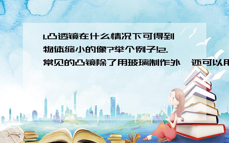 1.凸透镜在什么情况下可得到物体缩小的像?举个例子!2.常见的凸镜除了用玻璃制作外,还可以用什么材料制作?3.当凸透镜被摔掉一部分后,它还能对光线起汇聚作用吗?