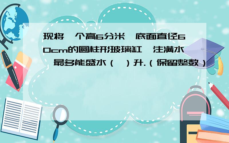 现将一个高6分米,底面直径60cm的圆柱形玻璃缸,注满水,最多能盛水（ ）升.（保留整数）