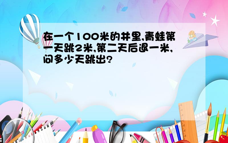 在一个100米的井里,青蛙第一天跳2米,第二天后退一米,问多少天跳出?