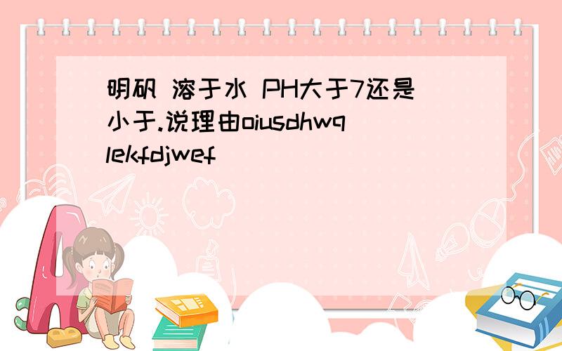 明矾 溶于水 PH大于7还是小于.说理由oiusdhwqlekfdjwef