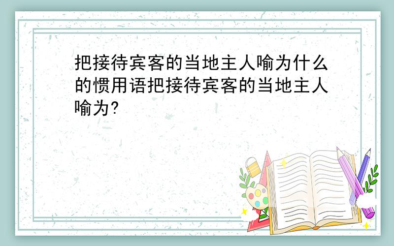 把接待宾客的当地主人喻为什么的惯用语把接待宾客的当地主人喻为?