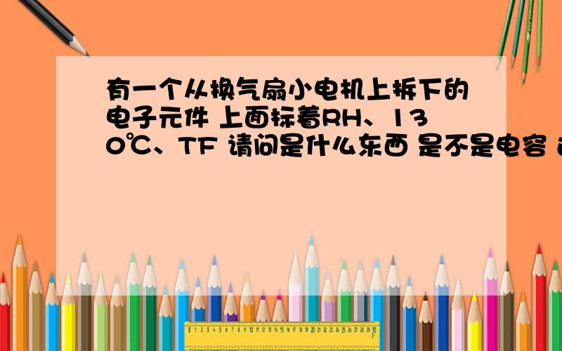 有一个从换气扇小电机上拆下的电子元件 上面标着RH、130℃、TF 请问是什么东西 是不是电容 还是电阻有一个从换气扇小电机上拆下的电子元件 上面标着RH、130℃、TF 请问是什么东西 是不是