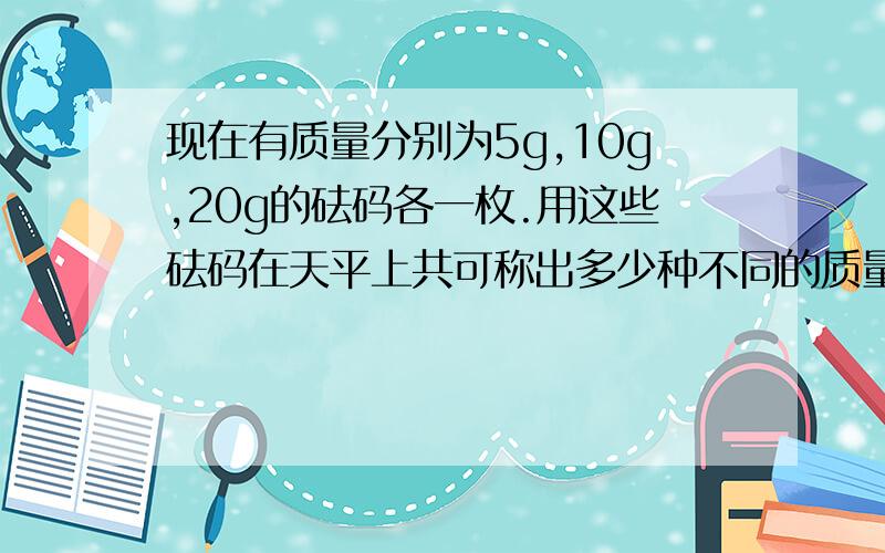 现在有质量分别为5g,10g,20g的砝码各一枚.用这些砝码在天平上共可称出多少种不同的质量?