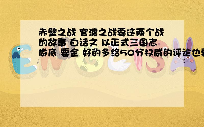 赤壁之战 官渡之战要这两个战的故事 白话文 以正式三国志做底 要全 好的多给50分权威的评论也要