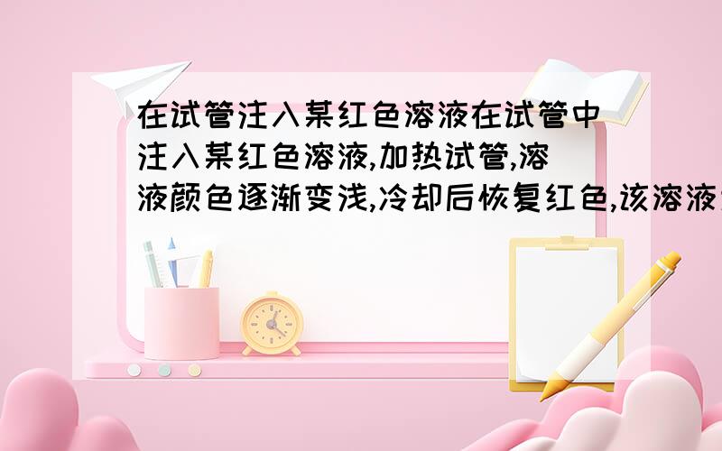 在试管注入某红色溶液在试管中注入某红色溶液,加热试管,溶液颜色逐渐变浅,冷却后恢复红色,该溶液为什么溶液?原因是?在试管中注入无色溶液,加热试管,溶液颜色变红,冷却后恢复无色,该溶