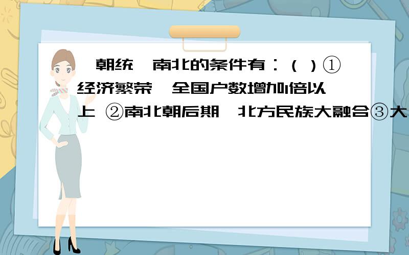 隋朝统一南北的条件有：（）①经济繁荣,全国户数增加1倍以上 ②南北朝后期,北方民族大融合③大运河的开通,加强了南北交通 ④南北朝后期,江南经济的发展A．①② \x05\x05B．③④ \x05C．①