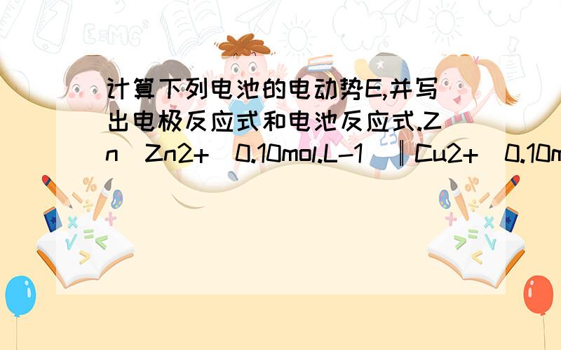 计算下列电池的电动势E,并写出电极反应式和电池反应式.Zn|Zn2+(0.10mol.L-1)║Cu2+(0.10mol.L-1)|Cu已知 θ(Zn2+/Zn) =－0.76V,θ(Cu2+ /Cu) =0.34V)