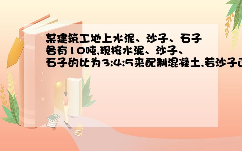 某建筑工地上水泥、沙子、石子各有10吨,现按水泥、沙子、石子的比为3:4:5来配制混凝土,若沙子正好用完水泥多多少吨?石子少多少吨?