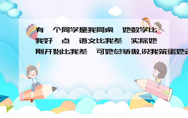 有一个同学是我同桌,她数学比我好一点,语文比我差,实际她刚开始比我差,可她总骄傲.说我笨蛋她动不动就说我猪,我讨厌她又不方便说,比如我有个题写错了她就说我猪头小笨蛋,不是开玩笑