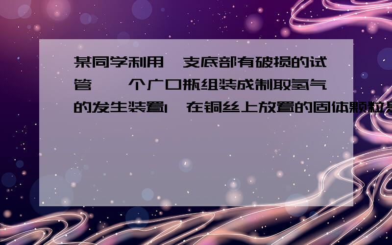 某同学利用一支底部有破损的试管,一个广口瓶组装成制取氢气的发生装置1,在铜丝上放置的固体颗粒是 2,在广口瓶里盛放的液体试剂是 3,若将铜丝改为铁丝,可否用来制取氢气 .