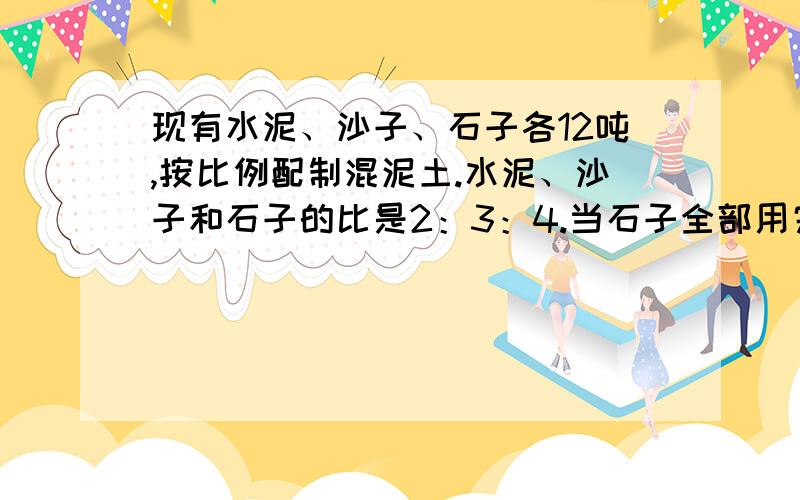 现有水泥、沙子、石子各12吨,按比例配制混泥土.水泥、沙子和石子的比是2：3：4.当石子全部用完时,沙子和石子各剩下多少吨?