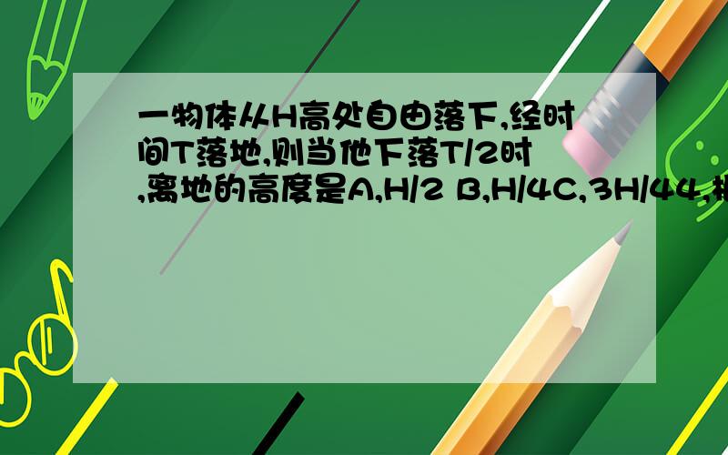 一物体从H高处自由落下,经时间T落地,则当他下落T/2时,离地的高度是A,H/2 B,H/4C,3H/44,根号3 除以2最后成以H