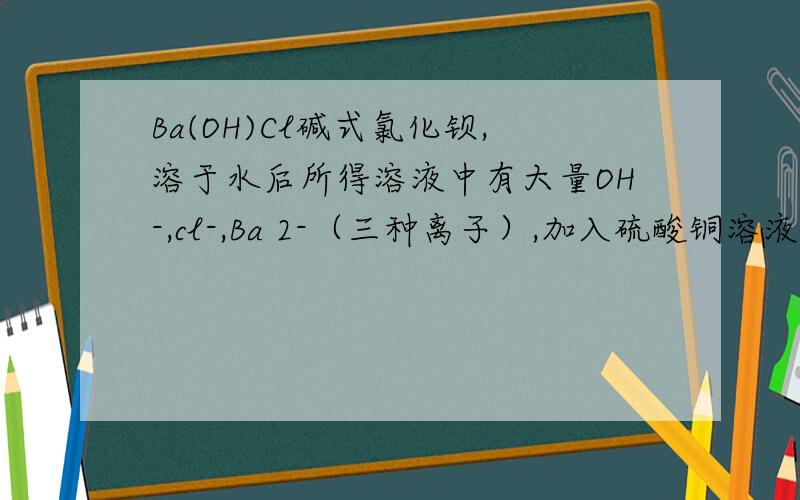 Ba(OH)Cl碱式氯化钡,溶于水后所得溶液中有大量OH-,cl-,Ba 2-（三种离子）,加入硫酸铜溶液时会出现现象快看快看理由或化学式