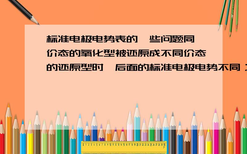 标准电极电势表的一些问题同一价态的氧化型被还原成不同价态的还原型时,后面的标准电极电势不同；不同价态的氧化型被还原成相同价态的还原型,后面的标准电极电势也不同.我想知道,在