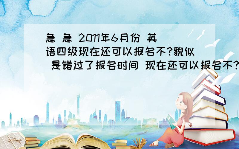 急 急 2011年6月份 英语四级现在还可以报名不?貌似 是错过了报名时间 现在还可以报名不?急得很!那位亲有 权威、确切 的消息不?现在还报的到名不?