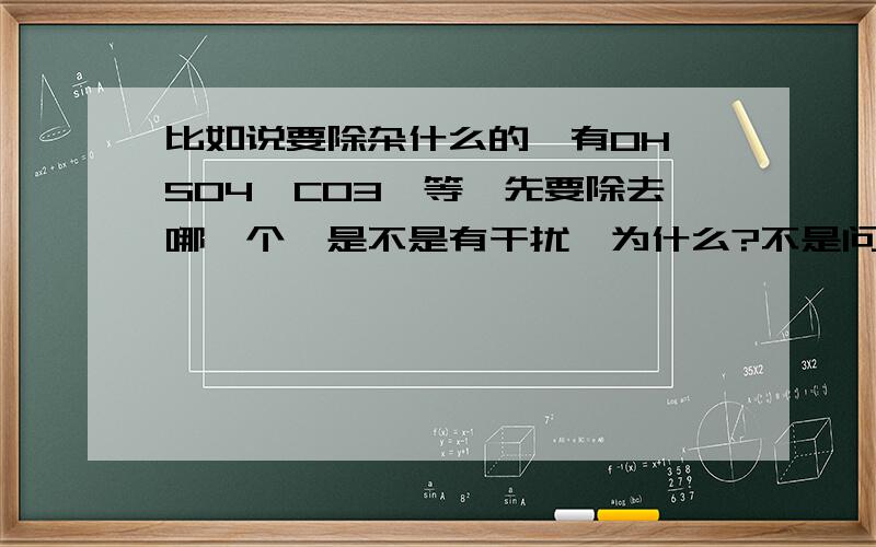 比如说要除杂什么的,有OH,SO4,CO3,等,先要除去哪一个,是不是有干扰,为什么?不是问这个，就是假如水中有OH，SO4，CO3等的溶质，要辨别哪个是哪个，那应该先弄哪一个啊？