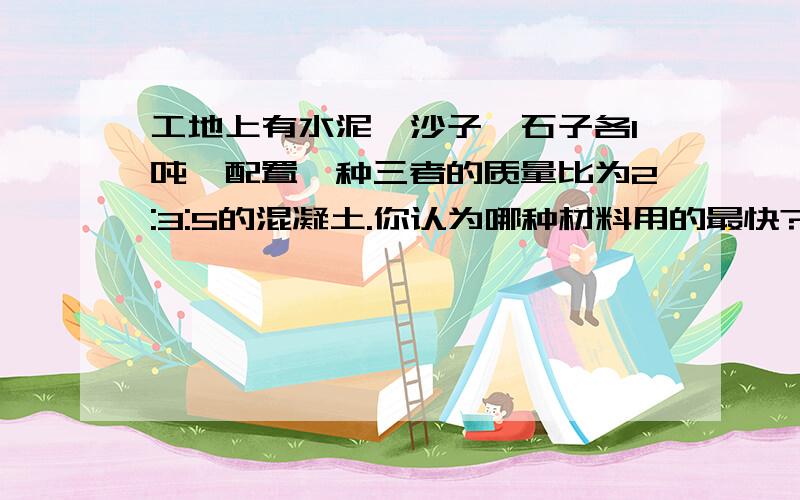 工地上有水泥、沙子、石子各1吨,配置一种三者的质量比为2:3:5的混凝土.你认为哪种材料用的最快?用完时,其他两种分别剩下多少吨?