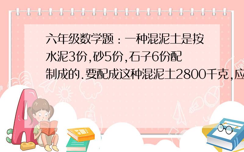 六年级数学题：一种混泥土是按水泥3份,砂5份,石子6份配制成的.要配成这种混泥土2800千克,应准备砂多少吨?