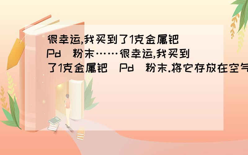 很幸运,我买到了1克金属钯（Pd）粉末……很幸运,我买到了1克金属钯（Pd）粉末.将它存放在空气中会不会富集空气中微量的的氢气?它吸收的氢气在什么情况下会释放出来?氢气在其中是以化