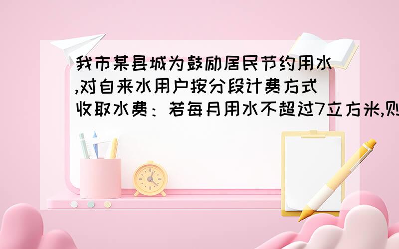 我市某县城为鼓励居民节约用水,对自来水用户按分段计费方式收取水费：若每月用水不超过7立方米,则按每立方米1元收费；若每月用水超过7立方米,则超过部分按每立方米2元收费.如果某居