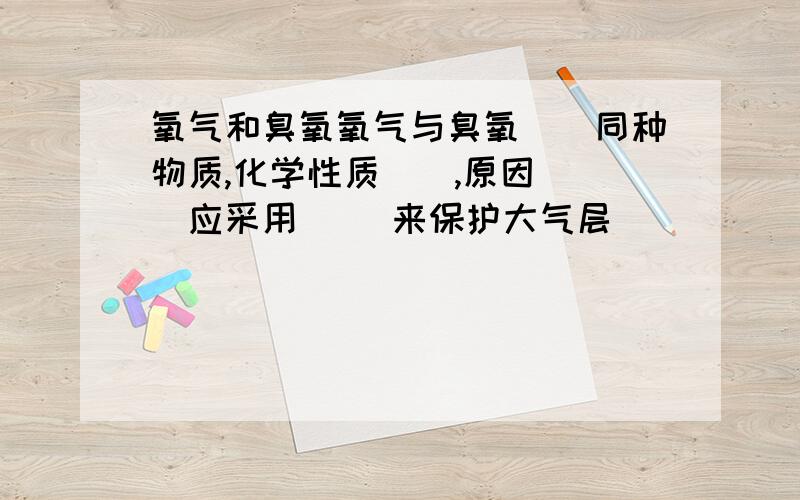 氧气和臭氧氧气与臭氧()同种物质,化学性质（）,原因（ ）应采用（ ）来保护大气层