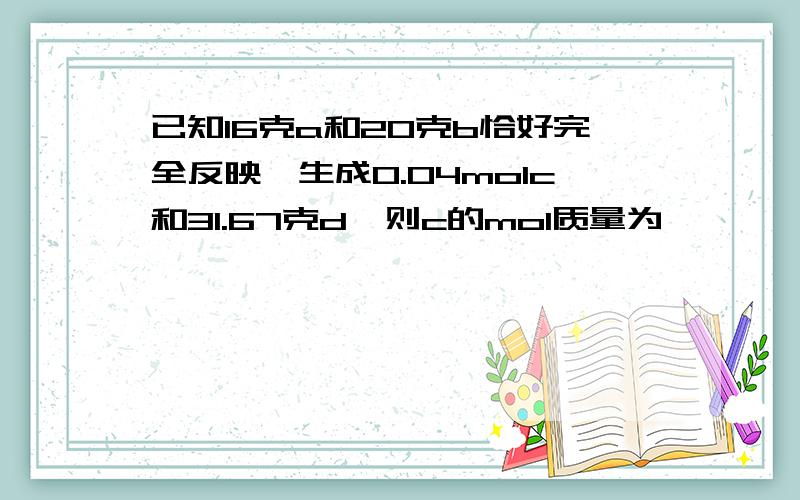 已知16克a和20克b恰好完全反映,生成0.04molc和31.67克d,则c的mol质量为