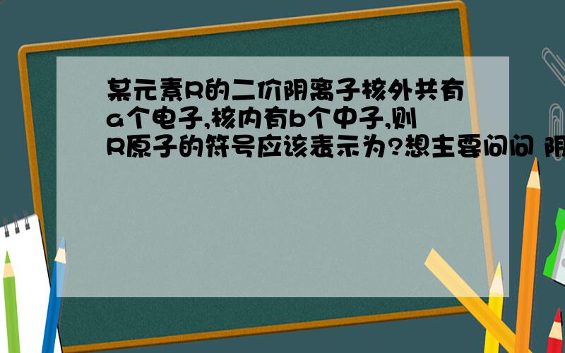 某元素R的二价阴离子核外共有a个电子,核内有b个中子,则R原子的符号应该表示为?想主要问问 阴离子的核外有a个电子 是不是就是该原子核外有a个电子?还有 阴离子的二价与R原子的符号有什