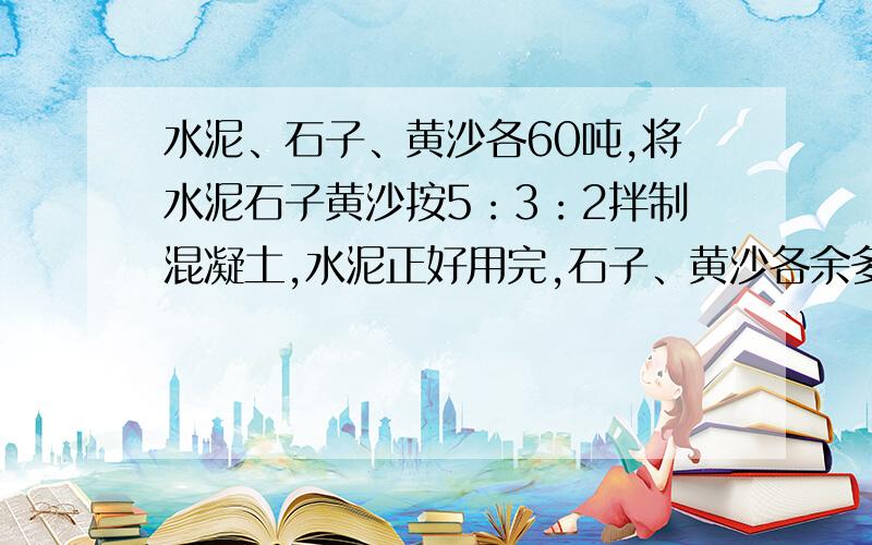 水泥、石子、黄沙各60吨,将水泥石子黄沙按5：3：2拌制混凝土,水泥正好用完,石子、黄沙各余多少吨?