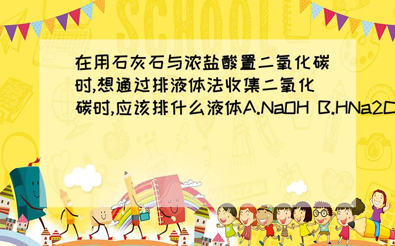 在用石灰石与浓盐酸置二氧化碳时,想通过排液体法收集二氧化碳时,应该排什么液体A.NaOH B.HNa2CO3C.Na2CO3 D.H2O