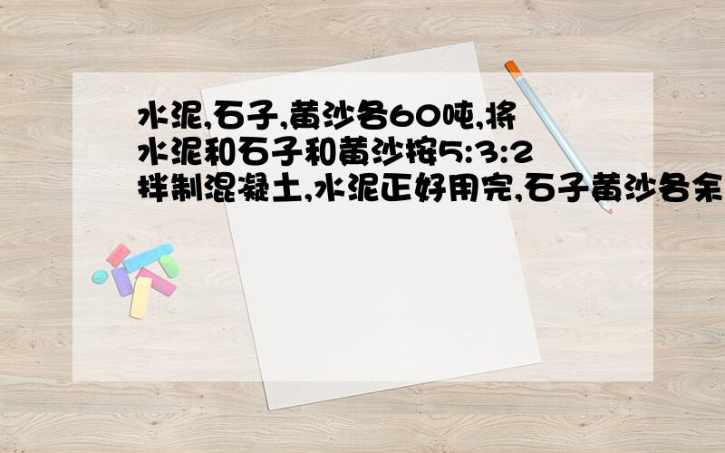 水泥,石子,黄沙各60吨,将水泥和石子和黄沙按5:3:2拌制混凝土,水泥正好用完,石子黄沙各余多少吨?