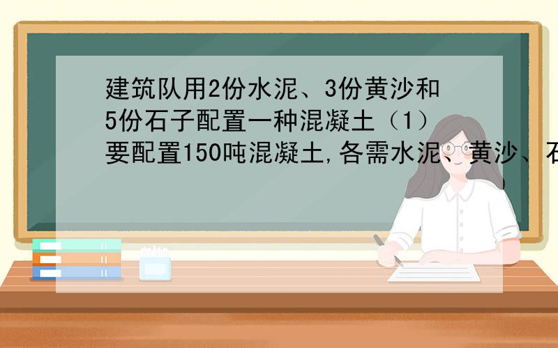 建筑队用2份水泥、3份黄沙和5份石子配置一种混凝土（1）要配置150吨混凝土,各需水泥、黄沙、石子多少吨?（2）如果这三种材料都有20吨,要使水泥全部用完,石子需要增加多少吨?