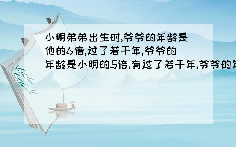 小明弟弟出生时,爷爷的年龄是他的6倍,过了若干年,爷爷的年龄是小明的5倍,有过了若干年,爷爷的年龄是小明的4倍.那么再过几年,小明的年龄刚好是弟弟的2倍?