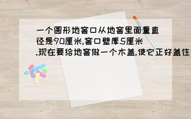 一个圆形地窖口从地窖里面量直径是90厘米,窖口壁厚5厘米.现在要给地窖做一个木盖,使它正好盖住地窖的外沿,这个木盖的面积至少是多少平方厘米?